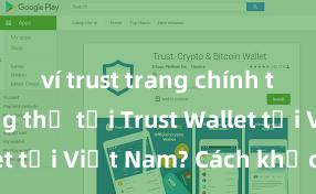 ví trust trang chính thức Không thể tải Trust Wallet tại Việt Nam? Cách khắc phục